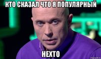 кто сказал что я популярный нехто