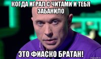 когда играл с читами и тебя забанило это фиаско братан!