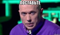 поставьте 5