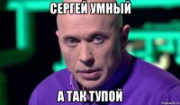 сергей умный а так тупой