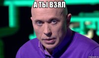 а ты взял 