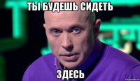 ты будешь сидеть здесь