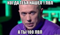 когда тебя нашёл 1 лвл а ты 100 лвл