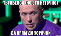 ты обелся (но это неточно) да прям до усрачки