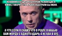 ненавижу когда друзья проигрывающие в фифа, говорят что в реале обыграли бы меня. а что если я скажу что в реале я набью вам морду с одного удара, а не как в ufc.