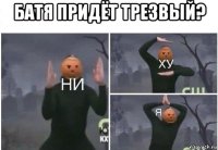 батя придёт трезвый? 