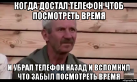 когда достал телефон чтоб посмотреть время и убрал телефон назад и вспомнил что забыл посмотреть время