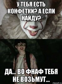 у тебя есть конфетки? а если найду? да... во фнаф тебя не возьмут...