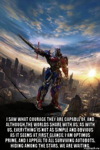  i saw what courage they are capable of, and although the worlds share with us, as with us, everything is not as simple and obvious as it seems at first glance. i am optimus prime, and i appeal to all surviving autobots, hiding among the stars. we are waiting.
