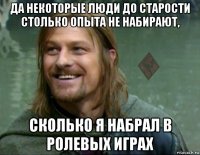 да некоторые люди до старости столько опыта не набирают, сколько я набрал в ролевых играх