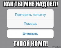 как ты мне надоел! тупой комп!