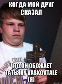 когда мой друг сказал что он обожает татьяну vaskovtale (я)
