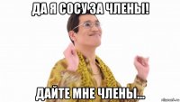 да я сосу за члены! дайте мне члены...