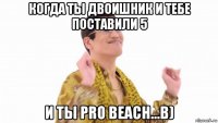 когда ты двоишник и тебе поставили 5 и ты pro beach...b)