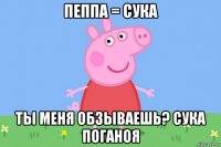 пеппа = сука ты меня обзываешь? сука поганоя