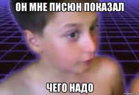 он мне писюн показал чего надо