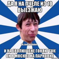 да я на пчеле из 10 выезжаю и на еволюшене гоняю ток он в москве на парковке