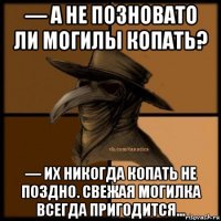 — а не позновато ли могилы копать? — их никогда копать не поздно. свежая могилка всегда пригодится...