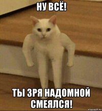 ну всё! ты зря надомной смеялся!