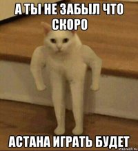 а ты не забыл что скоро астана играть будет