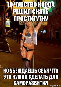 то чувство когда решил снять проститутку но убеждаешь себя что это нужно сделать для саморазвития