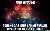 мои друзья только для меня самые лучшие я ради них на всё готова!))