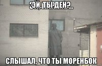 эй, ты ден? слышал, что ты моренбок