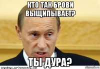 кто так брови выщипывает? ты дура?