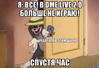 я: все! в dme live 2.0 больше не играю! спустя час