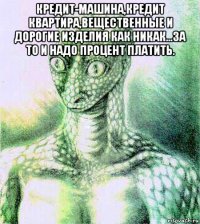 кредит-машина,кредит квартира,вещественные и дорогие изделия как никак...за то и надо процент платить. 