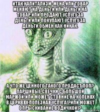 итак капитализм-мена,или товар меняют на деньги,или деньги на товар.или продают услугу за деньги,или покупают услугу за деньги.обмен как никак. а что же ценного такого продаст поп? паршивые свечки с большой маржой!или может стояние на коленях в церквях полезная услуга!?или может опрыскивание водичкой!?