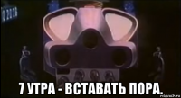  7 утра - вставать пора.