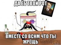 да ёб твой рот вместе со вснм что ты жрёщь