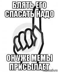 блять его спасать надо он уже мемы присылает