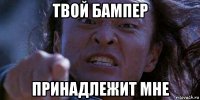 твой бампер принадлежит мне