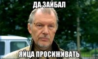 да зайбал яйца просиживать