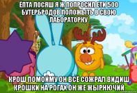 ёпта лосяш я ж попросил ети 500 бутербродов положыть в свою лабораторку крош помойму он всё сожрал видиш крошки на рогах он же жырнючий