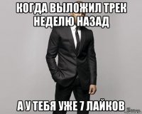 когда выложил трек неделю назад а у тебя уже 7 лайков