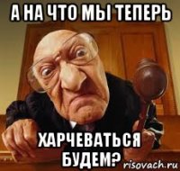 а на что мы теперь харчеваться будем?