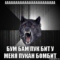 аааааааааааааааааааааааааааа бум бам пук бит у меня пукан бомбит