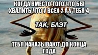 когда вместо того что бы хвалить что у всех 2 а у тебя 4 тебя наказывают до конца года