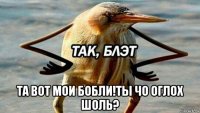  та вот мои бобли!ты чо оглох шоль?