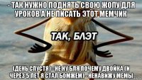 - так нужно поднять свою жопу для уроков а не писать этот мемчик (день спустя) - не ну бля почему двойка (и через 5 лет я стал бомжем) - ненавижу мемы