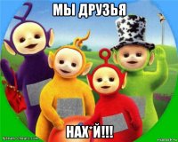 мы друзья нах*й!!!