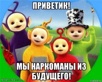 приветик! мы наркоманы из будущего!