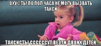 оху@ть! по пол часа не могу вызвать такси таксисты ссссссут везти двоих детей