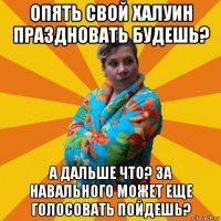 опять свой халуин праздновать будешь? а дальше что? за навального может еще голосовать пойдешь?