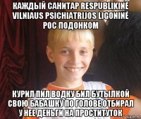 каждый санитар respublikinė vilniaus psichiatrijos ligoninė рос подонком курил пил водку бил бутылкой свою бабашку по голове отбирал у нее деньги на проституток