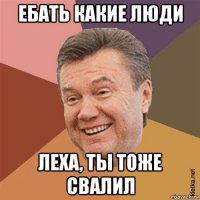 ебать какие люди леха, ты тоже свалил