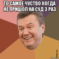 то самое чуство когда не пришол на суд 3 раз 